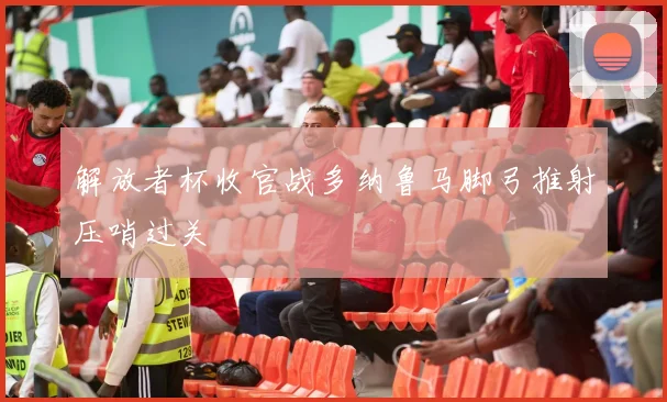 解放者杯收官战多纳鲁马脚弓推射压哨过关