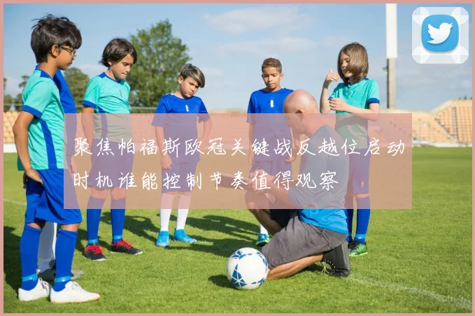 聚焦帕福斯欧冠关键战反越位启动时机谁能控制节奏值得观察