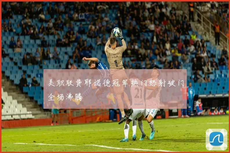 美职联费耶诺德冠军热门怒射破门全场沸腾