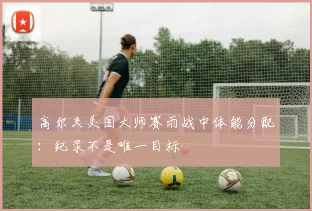 高尔夫美国大师赛雨战中体能分配：纪录不是唯一目标