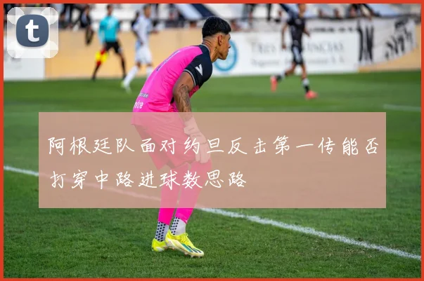 阿根廷队面对约旦反击第一传能否打穿中路进球数思路