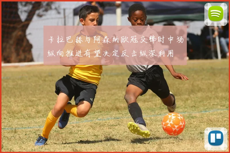 卡拉巴赫与阿森纳欧冠交锋时中场纵向推进有望决定反击纵深利用
