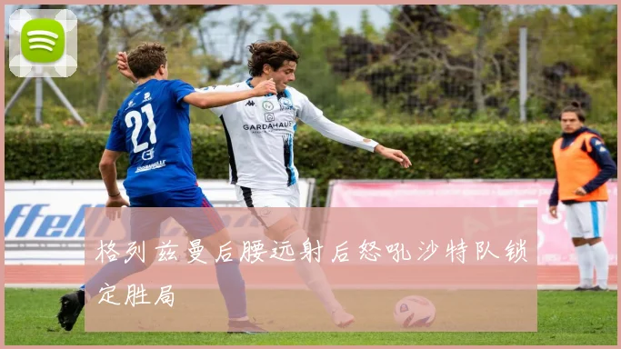格列兹曼后腰远射后怒吼沙特队锁定胜局