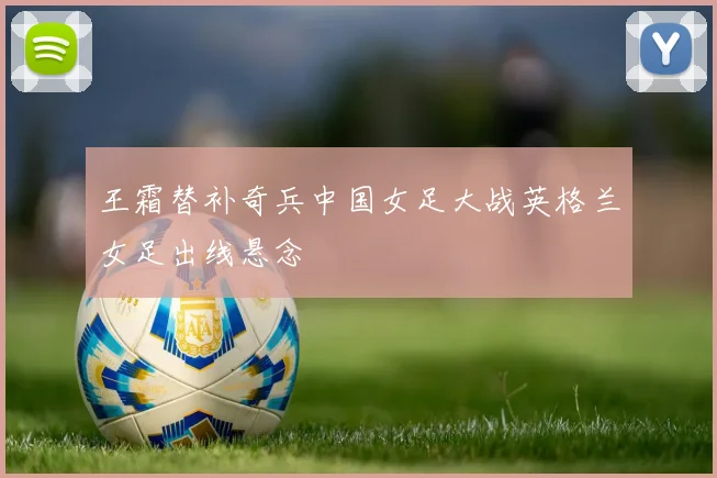 王霜替补奇兵中国女足大战英格兰女足出线悬念