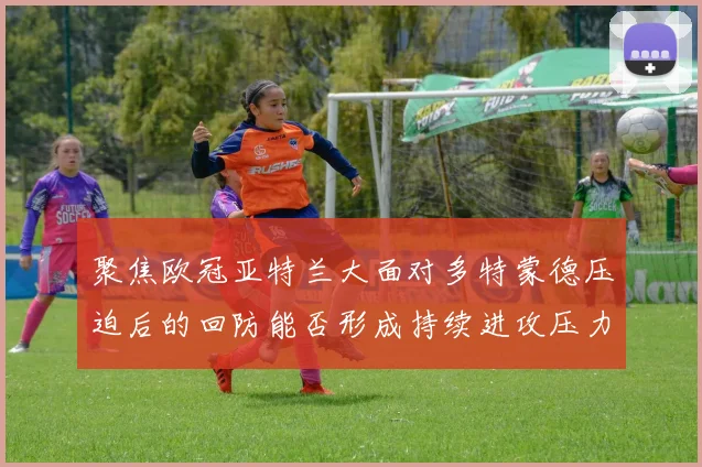 聚焦欧冠亚特兰大面对多特蒙德压迫后的回防能否形成持续进攻压力