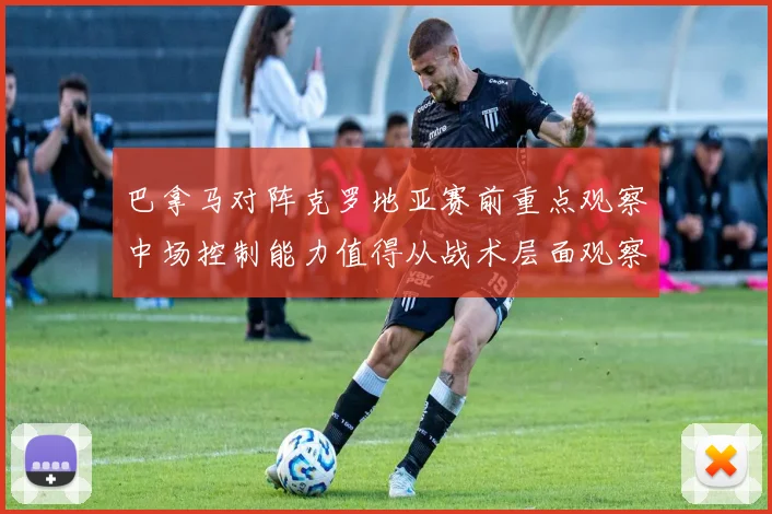巴拿马对阵克罗地亚赛前重点观察中场控制能力值得从战术层面观察