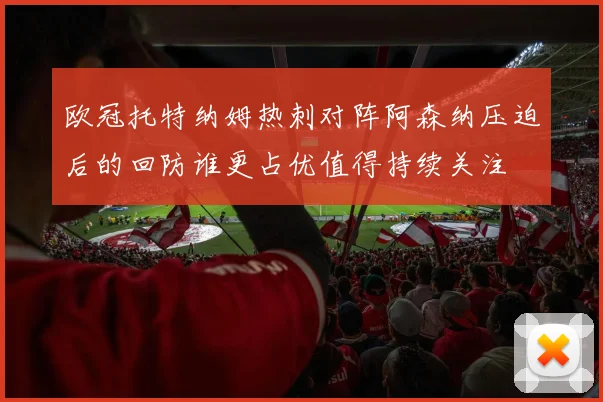 欧冠托特纳姆热刺对阵阿森纳压迫后的回防谁更占优值得持续关注
