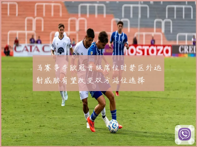 马赛争夺欧冠晋级席位时禁区外远射威胁有望改变双方站位选择