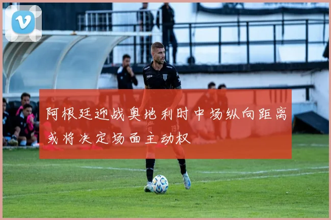 阿根廷迎战奥地利时中场纵向距离或将决定场面主动权