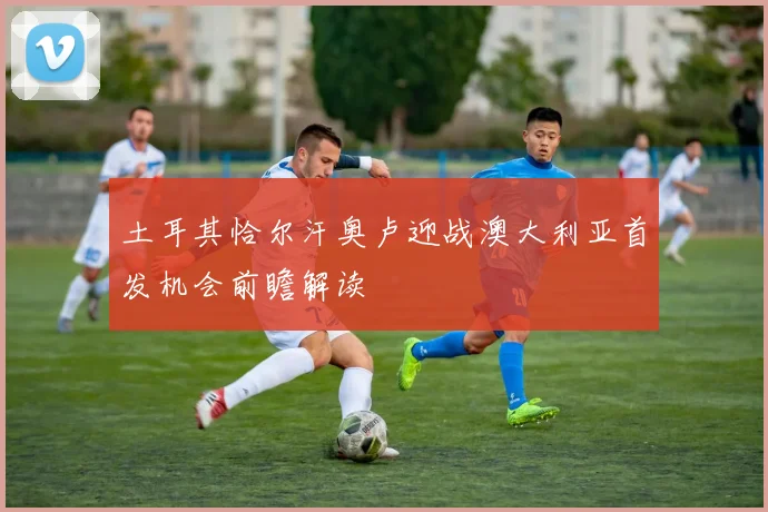 土耳其恰尔汗奥卢迎战澳大利亚首发机会前瞻解读