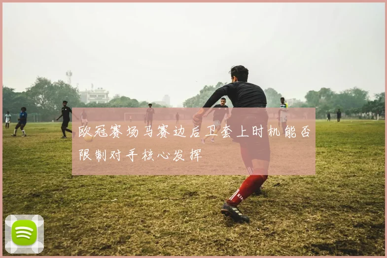 欧冠赛场马赛边后卫套上时机能否限制对手核心发挥