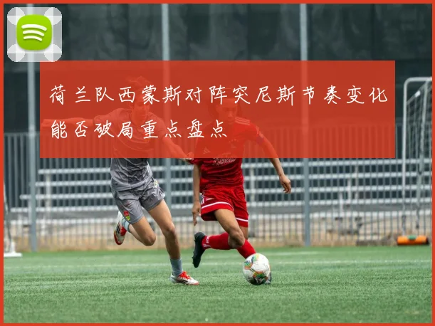 荷兰队西蒙斯对阵突尼斯节奏变化能否破局重点盘点