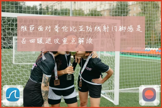 维萨面对哥伦比亚防线射门脚感是否回暖进攻重点解读