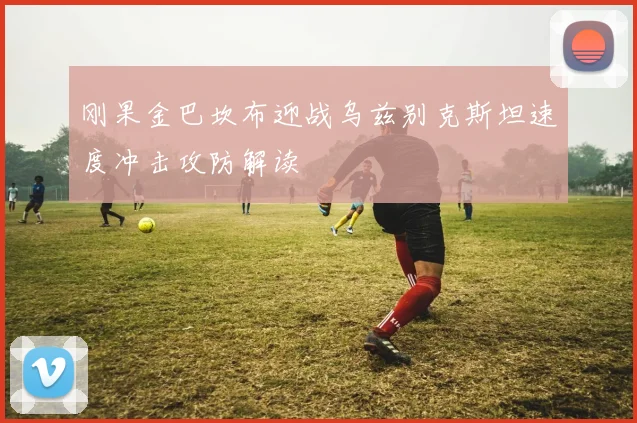 刚果金巴坎布迎战乌兹别克斯坦速度冲击攻防解读