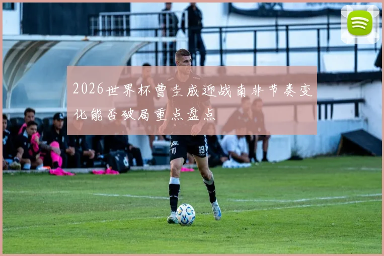 2026世界杯曹圭成迎战南非节奏变化能否破局重点盘点