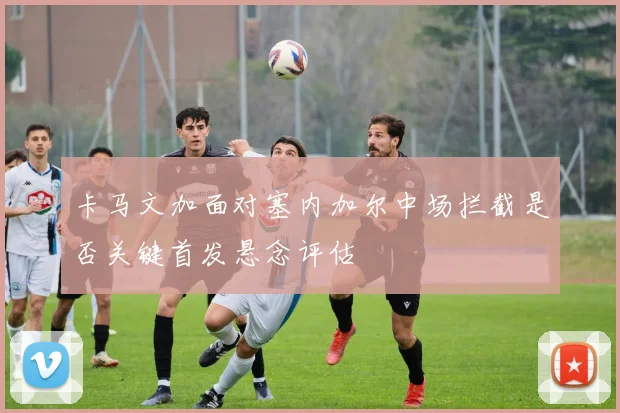 卡马文加面对塞内加尔中场拦截是否关键首发悬念评估