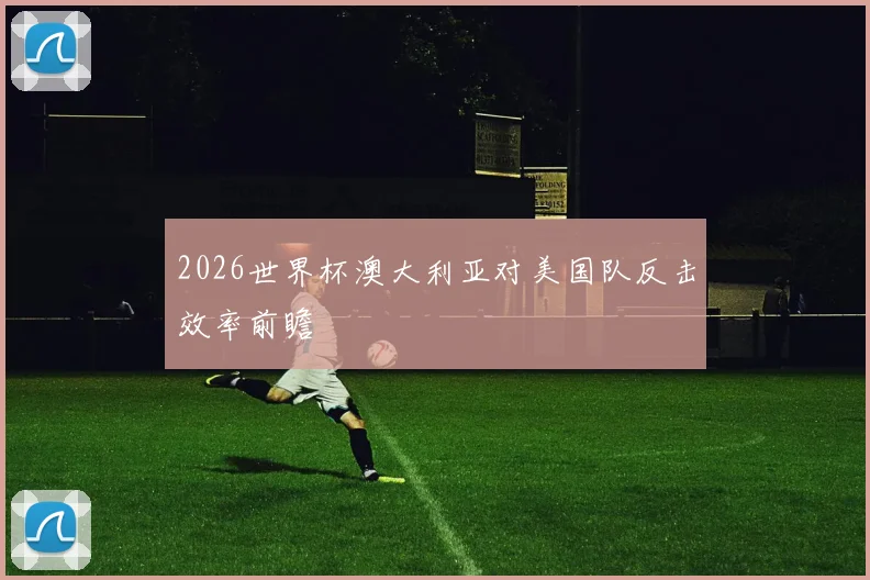2026世界杯澳大利亚对美国队反击效率前瞻
