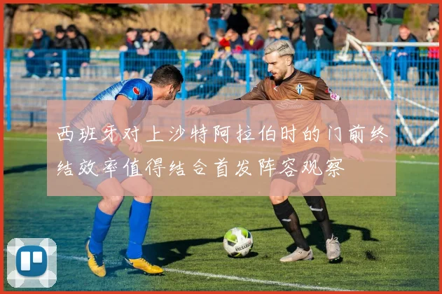 西班牙对上沙特阿拉伯时的门前终结效率值得结合首发阵容观察