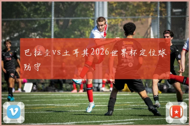 巴拉圭vs土耳其2026世界杯定位球防守