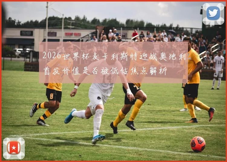 2026世界杯麦卡利斯特迎战奥地利首发价值是否被低估焦点解析