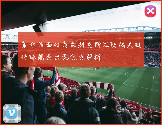 莱尔马面对乌兹别克斯坦防线关键传球能否出现焦点解析