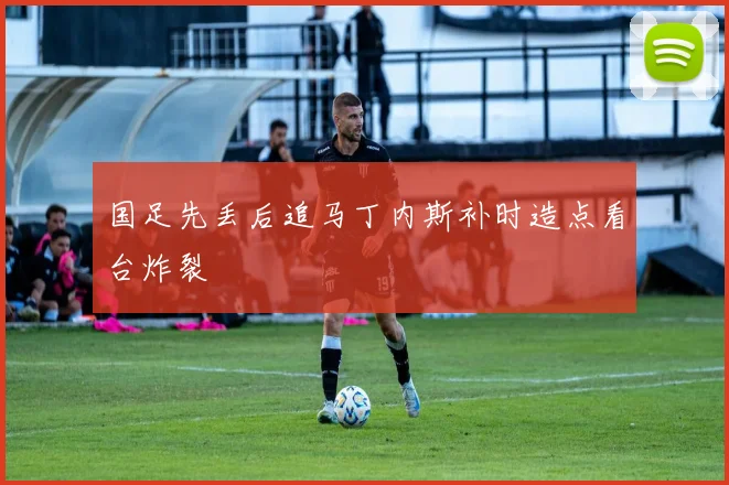 国足先丢后追马丁内斯补时造点看台炸裂