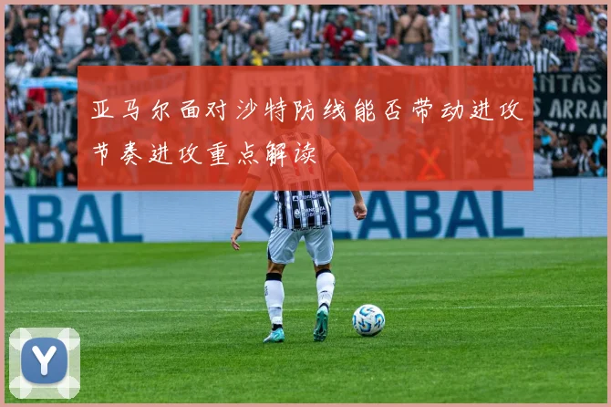 亚马尔面对沙特防线能否带动进攻节奏进攻重点解读