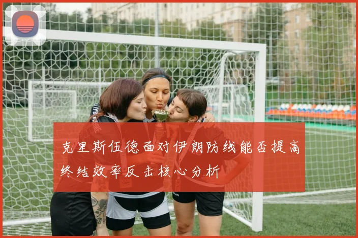 克里斯伍德面对伊朗防线能否提高终结效率反击核心分析