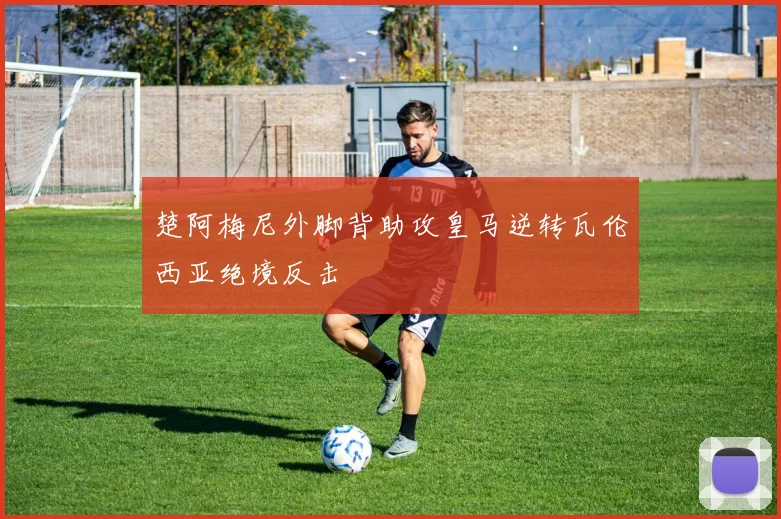 楚阿梅尼外脚背助攻皇马逆转瓦伦西亚绝境反击