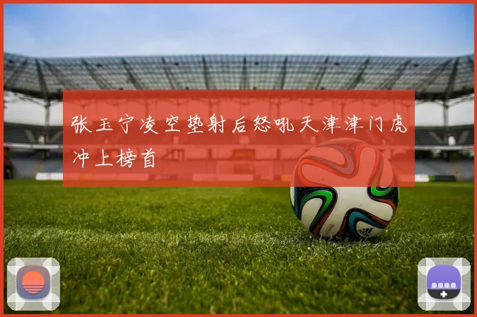 张玉宁凌空垫射后怒吼天津津门虎冲上榜首