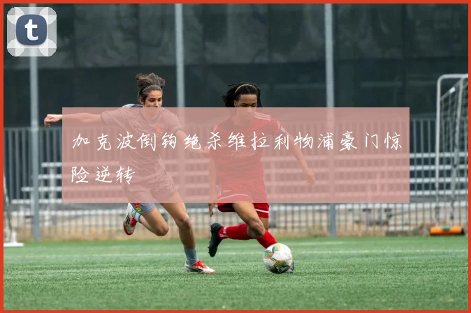 加克波倒钩绝杀维拉利物浦豪门惊险逆转