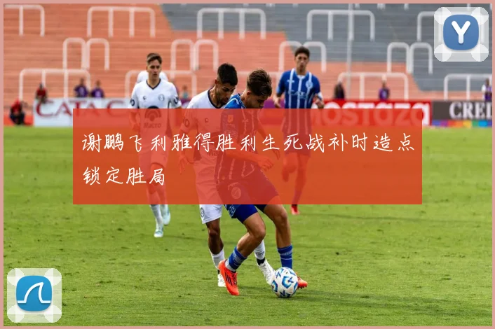 谢鹏飞利雅得胜利生死战补时造点锁定胜局