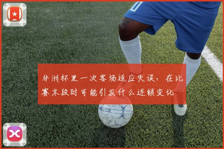 非洲杯里一次客场适应失误,在比赛末段时可能引发什么连锁变化