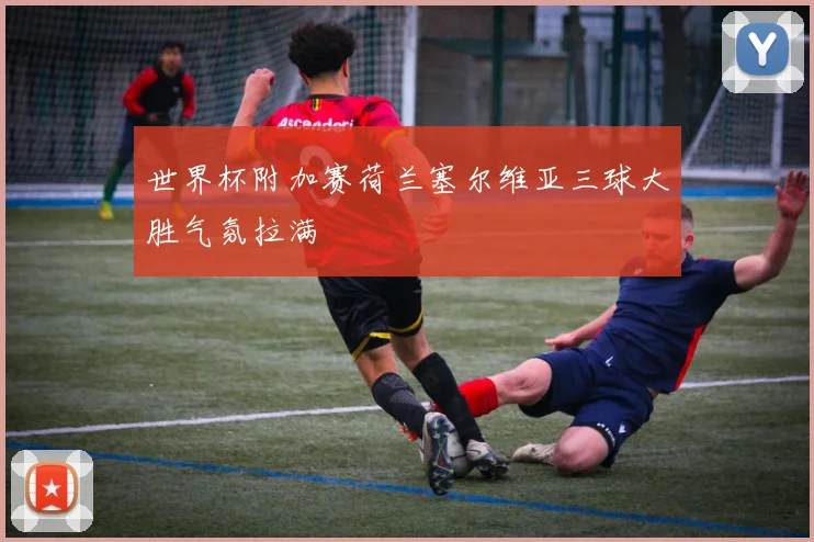 世界杯附加赛荷兰塞尔维亚三球大胜气氛拉满