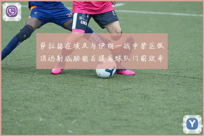 萨拉赫在埃及与伊朗一战中禁区弧顶远射威胁能否提高球队门前效率
