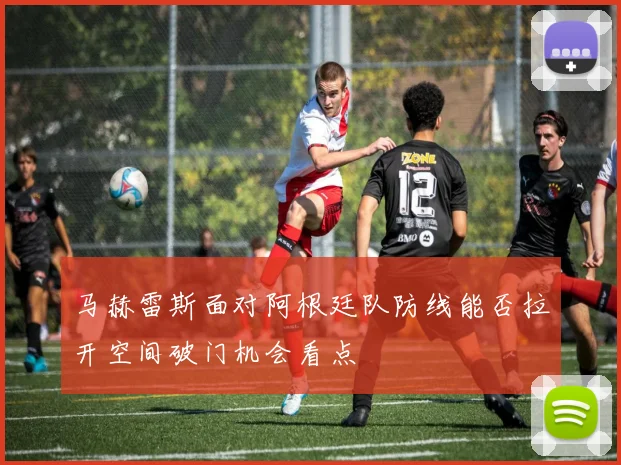 马赫雷斯面对阿根廷队防线能否拉开空间破门机会看点