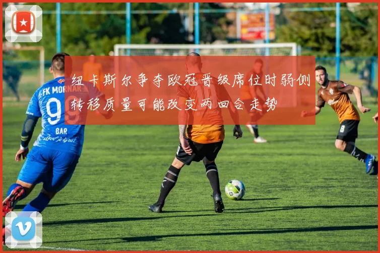 纽卡斯尔争夺欧冠晋级席位时弱侧转移质量可能改变两回合走势
