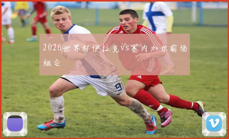 2026世界杯伊拉克vs塞内加尔前场组合