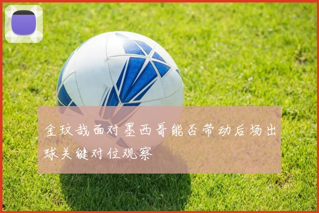 金玟哉面对墨西哥能否带动后场出球关键对位观察