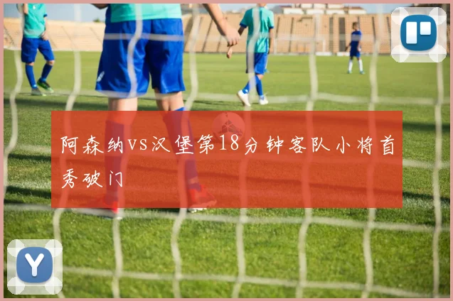 阿森纳vs汉堡第18分钟客队小将首秀破门