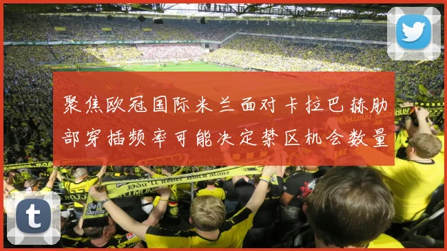 聚焦欧冠国际米兰面对卡拉巴赫肋部穿插频率可能决定禁区机会数量