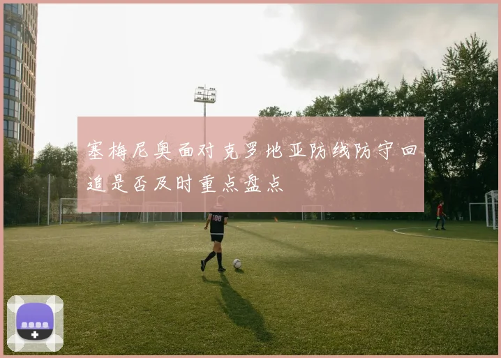塞梅尼奥面对克罗地亚防线防守回追是否及时重点盘点