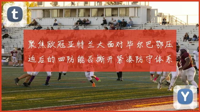 聚焦欧冠亚特兰大面对毕尔巴鄂压迫后的回防能否撕开紧凑防守体系