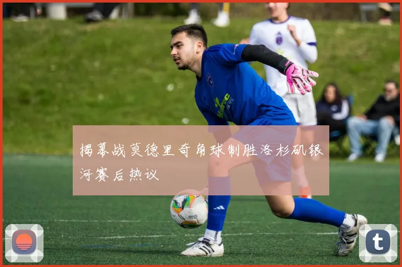 揭幕战莫德里奇角球制胜洛杉矶银河赛后热议
