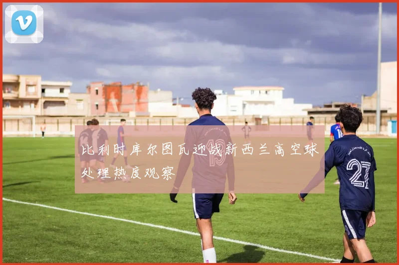 比利时库尔图瓦迎战新西兰高空球处理热度观察