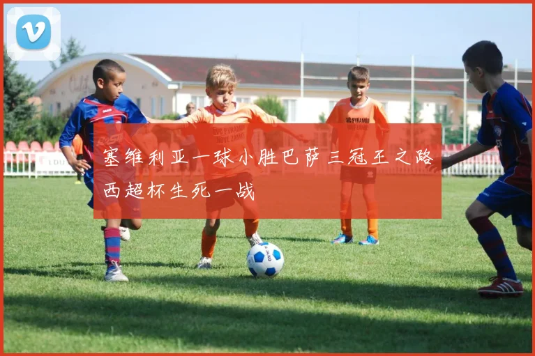 塞维利亚一球小胜巴萨三冠王之路西超杯生死一战