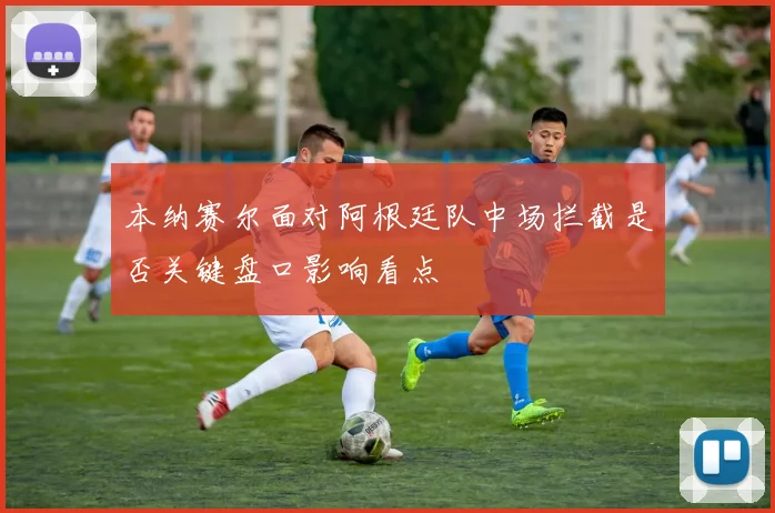 本纳赛尔面对阿根廷队中场拦截是否关键盘口影响看点