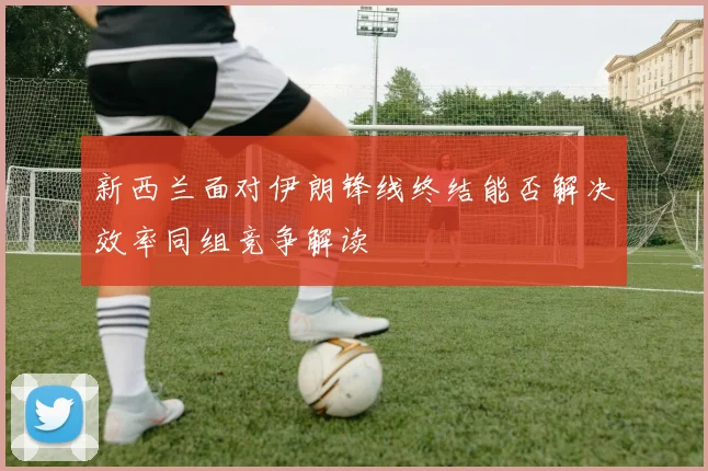 新西兰面对伊朗锋线终结能否解决效率同组竞争解读