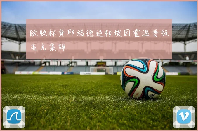 欧联杯费耶诺德逆转埃因霍温晋级高光集锦
