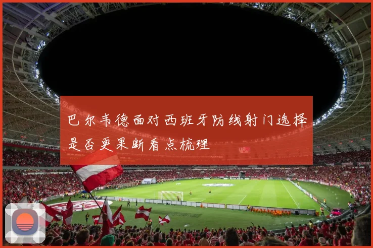 巴尔韦德面对西班牙防线射门选择是否更果断看点梳理